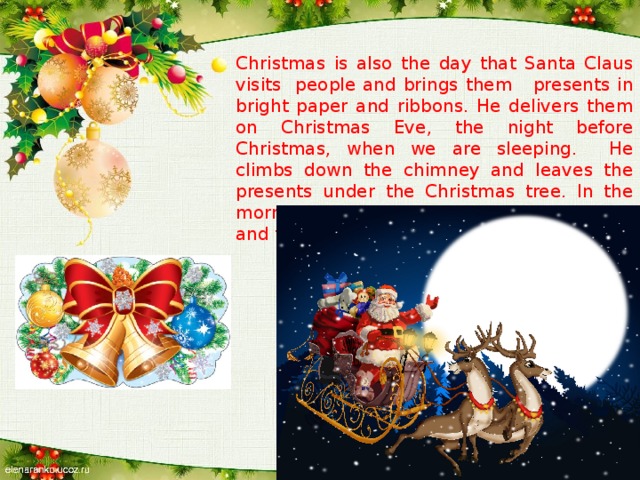 Christmas is also the day that Santa Claus visits people and brings them presents in bright paper and ribbons. He delivers them on Christmas Eve, the night before Christmas, when we are sleeping. He climbs down the chimney and leaves the presents under the Christmas tree. In the morning, they open their presents together and then they go to church.