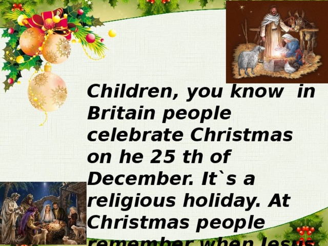 Children, you know in Britain people celebrate Christmas on he 25 th of December. It`s a religious holiday. At Christmas people remember when Jesus Christ was born.