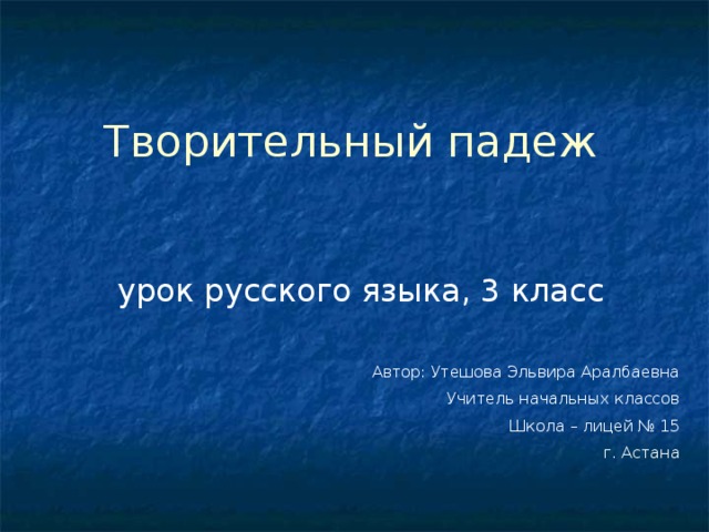 Творительный падеж урок русского языка, 3 класс Автор: Утешова Эльвира Аралбаевна Учитель начальных классов Школа – лицей № 15 г. Астана