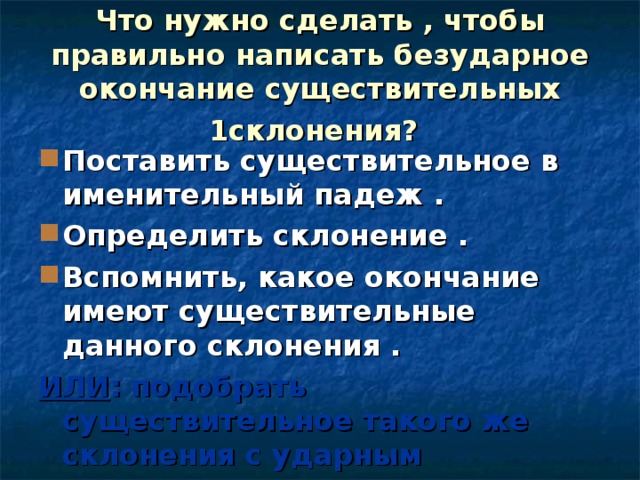 Что нужно сделать , чтобы правильно написать безударное окончание существительных 1склонения?  Поставить существительное в именительный падеж . Определить склонение . Вспомнить, какое окончание имеют существительные данного склонения . ИЛИ : подобрать существительное такого же склонения с ударным окончанием.