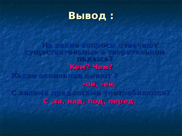 Вывод :     На какие вопросы отвечают существительные в творительном падеже? Кем? Чем? Какие окончания имеют ? – ой, -ей. С какими предлогами употребляются? С ,за, над, под, перед.