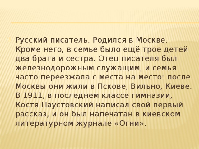 Русский писатель. Родился в Москве. Кроме него, в семье было ещё трое детей два брата и сестра. Отец писателя был железнодорожным служащим, и семья часто переезжала с места на место: после Москвы они жили в Пскове, Вильно, Киеве. В 1911, в последнем классе гимназии, Костя Паустовский написал свой первый рассказ, и он был напечатан в киевском литературном журнале «Огни».