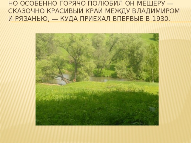 Но особенно горячо полюбил он Мещеру — сказочно красивый край между Владимиром и Рязанью, — куда приехал впервые в 1930.