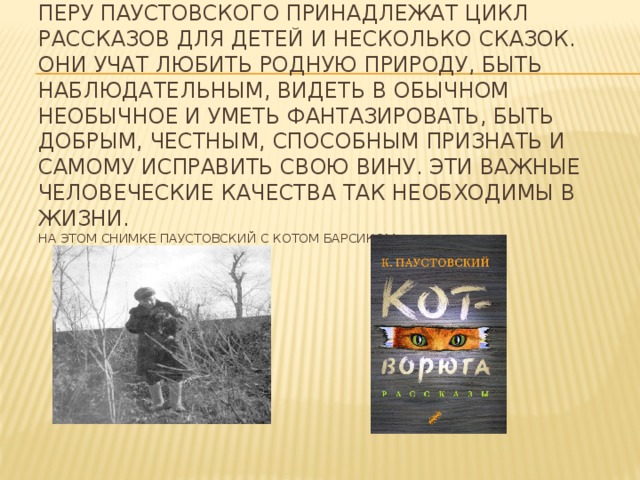 Перу Паустовского принадлежат цикл рассказов для детей и несколько сказок. Они учат любить родную природу, быть наблюдательным, видеть в обычном необычное и уметь фантазировать, быть добрым, честным, способным признать и самому исправить свою вину. Эти важные человеческие качества так необходимы в жизни.  На этом снимке Паустовский с котом Барсиком.