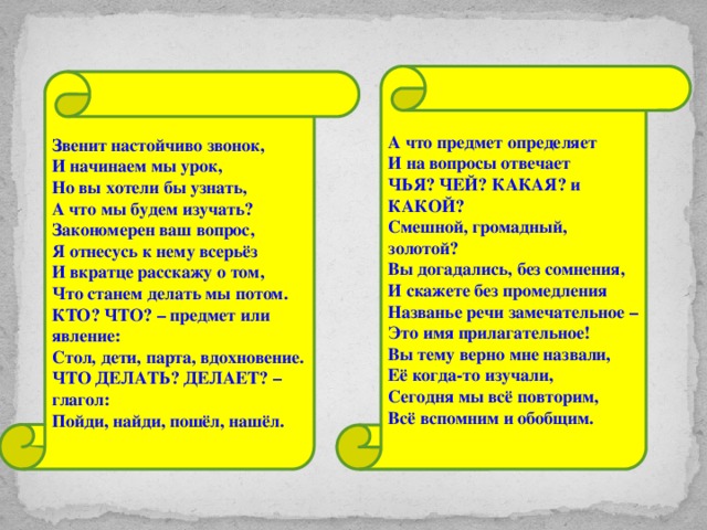 А что предмет определяет И на вопросы отвечает ЧЬЯ? ЧЕЙ? КАКАЯ? и КАКОЙ? Смешной, громадный, золотой? Вы догадались, без сомнения, И скажете без промедления Названье речи замечательное – Это имя прилагательное! Вы тему верно мне назвали, Её когда-то изучали, Сегодня мы всё повторим, Всё вспомним и обобщим. Звенит настойчиво звонок, И начинаем мы урок, Но вы хотели бы узнать, А что мы будем изучать? Закономерен ваш вопрос, Я отнесусь к нему всерьёз И вкратце расскажу о том, Что станем делать мы потом. КТО? ЧТО? – предмет или явление: Стол, дети, парта, вдохновение. ЧТО ДЕЛАТЬ? ДЕЛАЕТ? – глагол: Пойди, найди, пошёл, нашёл.