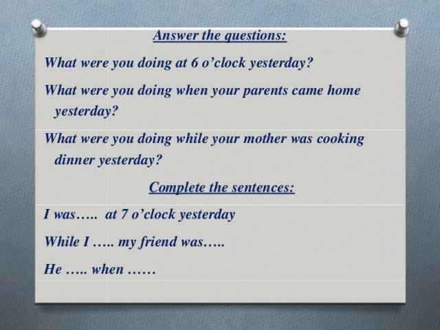 Answer the questions: What were you doing at 6 o’clock yesterday? What were you doing when your parents came home yesterday? What were you doing while your mother was cooking dinner yesterday?  Complete the sentences: I was….. at 7 o’clock yesterday While I ….. my friend was….. He ….. when ……