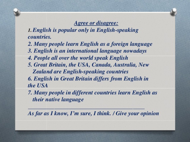 Agree or disagree: English is popular only in English-speaking countries. 2. Many people learn English as a foreign language 3. English is an international language nowadays 4. People all over the world speak English 5. Great Britain, the USA, Canada, Australia, New Zealand are English-speaking countries 6. English in Great Britain differs from English in the USA 7. Many people in different countries learn English as their native language ________________________________________ As far as I know, I’m sure, I think. / Give your opinion