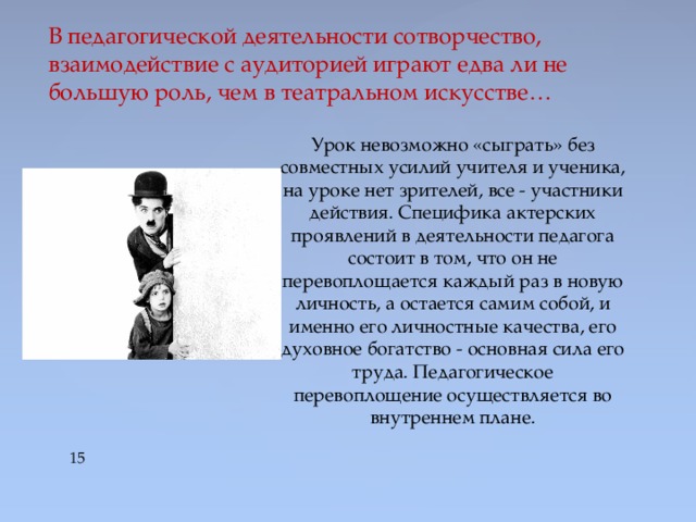 В педагогической деятельности сотворчество, взаимодействие с аудиторией играют едва ли не большую роль, чем в театральном искусстве… Урок невозможно «сыграть» без совместных усилий учителя и ученика, на уроке нет зрителей, все - участники действия. Специфика актерских проявлений в деятельности педагога состоит в том, что он не перевоплощается каждый раз в новую личность, а остается самим собой, и именно его личностные качества, его духовное богатство - основная сила его труда. Педагогическое перевоплощение осуществляется во внутреннем плане.