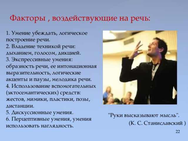 Факторы , воздействующие на речь:   1. Умение убеждать, логическое построение речи.   2. Владение техникой речи: дыханием, голосом, дикцией.   3. Экспрессивные умения: образность речи, ее интонационная выразительность, логические акценты и паузы, мелодика речи.   4. Использование вспомогательных (эктосемантических) средств: жестов, мимики, пластики, позы, дистанции.   5. Дискуссионные умения.   6. Перцептивные умения, умения использовать наглядность.     