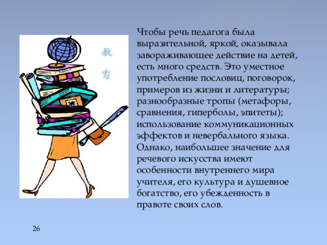 Чтобы речь педагога была выразительной, яркой, оказывала завораживающее действие на детей, есть много средств. Это уместное употребление пословиц, поговорок, примеров из жизни и литературы; разнообразные тропы (метафоры, сравнения, гиперболы, эпитеты); использование коммуникационных эффектов и невербального языка. Однако, наибольшее значение для речевого искусства имеют особенности внутреннего мира учителя, его культура и душевное богатство, его убежденность в правоте своих слов.