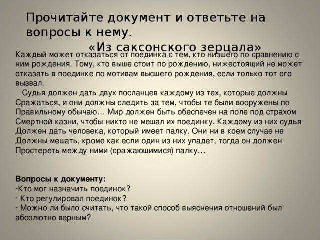 Прочитайте документ и ответьте на вопросы к нему.  «Из саксонского зерцала» Каждый может отказаться от поединка с тем, кто низшего по сравнению с ним рождения. Тому, кто выше стоит по рождению, нижестоящий не может отказать в поединке по мотивам высшего рождения, если только тот его вызвал.  Судья должен дать двух посланцев каждому из тех, которые должны Сражаться, и они должны следить за тем, чтобы те были вооружены по Правильному обычаю… Мир должен быть обеспечен на поле под страхом Смертной казни, чтобы никто не мешал их поединку. Каждому из них судья Должен дать человека, который имеет палку. Они ни в коем случае не Должны мешать, кроме как если один из них упадет, тогда он должен Простереть между ними (сражающимися) палку… Вопросы к документу: Кто мог назначить поединок?  Кто регулировал поединок?  Можно ли было считать, что такой способ выяснения отношений был абсолютно верным?