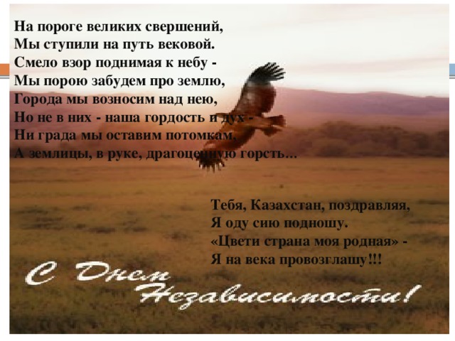 На пороге великих свершений, Мы ступили на путь вековой. Смело взор поднимая к небу - Мы порою забудем про землю, Города мы возносим над нею, Но не в них - наша гордость и дух - Ни града мы оставим потомкам, А землицы, в руке, драгоценную горсть …  Тебя, Казахстан, поздравляя, Я оду сию подношу. «Цвети страна моя родная» - Я на века провозглашу!!! Yznaika.com