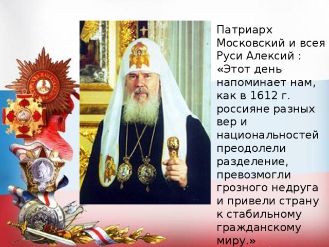 Патриарх Московский и всея Руси Алексий : «Этот день напоминает нам, как в 1612 г. россияне разных вер и национальностей преодолели разделение, превозмогли грозного недруга и привели страну к стабильному гражданскому миру.»