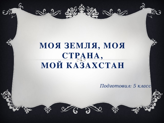 Моя земля, моя страна,  мой казахстан Подготовил: 5 класс