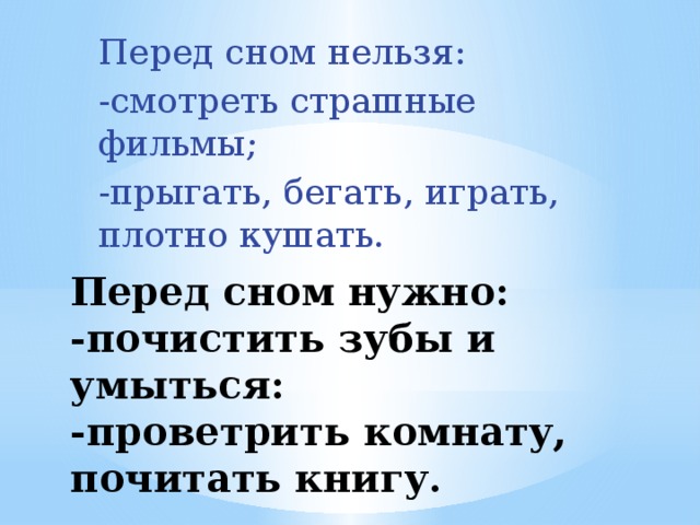 Перед сном нельзя: -смотреть страшные фильмы; -прыгать, бегать, играть, плотно кушать. Перед сном нужно:  -почистить зубы и умыться:  -проветрить комнату, почитать книгу.