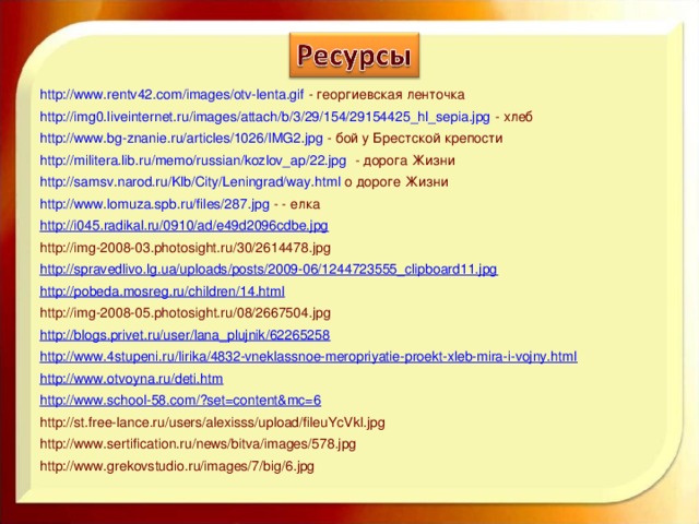 http://www.rentv42.com/images/otv-lenta.gif - георгиевская ленточка http://img0.liveinternet.ru/images/attach/b/3/29/154/29154425_hl_sepia.jpg - хлеб http://www.bg-znanie.ru/articles/1026/IMG2.jpg - бой у Брестской крепости http://militera.lib.ru/memo/russian/kozlov_ap/22.jpg - дорога Жизни http://samsv.narod.ru/Klb/City/Leningrad/way.html о дороге Жизни http://www.lomuza.spb.ru/files/287.jpg - - елка http://i045.radikal.ru/0910/ad/e49d2096cdbe.jpg http://img-2008-03.photosight.ru/30/2614478.jpg http://spravedlivo.lg.ua/uploads/posts/2009-06/1244723555_clipboard11.jpg http://pobeda.mosreg.ru/children/14.html http://img-2008-05.photosight.ru/08/2667504.jpg http://blogs.privet.ru/user/lana_plujnik/62265258 http://www.4stupeni.ru/lirika/4832-vneklassnoe-meropriyatie-proekt-xleb-mira-i-vojny.html http://www.otvoyna.ru/deti.htm http://www.school-58.com/?set=content&mc=6 http://st.free-lance.ru/users/alexisss/upload/fileuYcVkl.jpg http://www.sertification.ru/news/bitva/images/578.jpg http://www.grekovstudio.ru/images/7/big/6.jpg