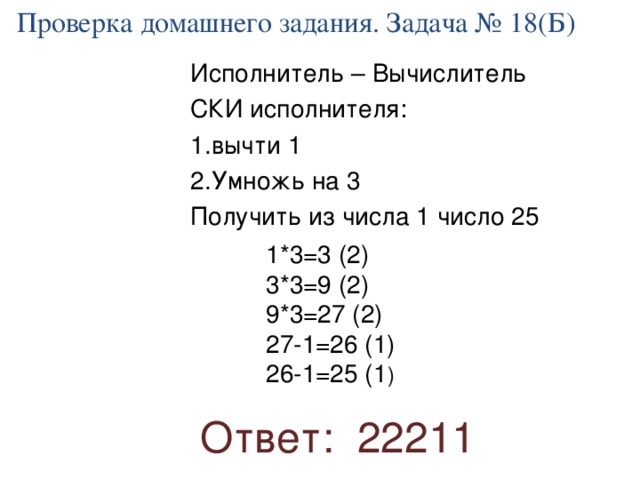 Проверка домашнего задания. Задача № 18(Б) Исполнитель – Вычислитель СКИ исполнителя: вычти 1 Умножь на 3 Получить из числа 1 число 25 1*3=3 (2) 3*3=9 (2) 9*3=27 (2) 27-1=26 (1) 26-1=25 (1 ) Ответ: 22211