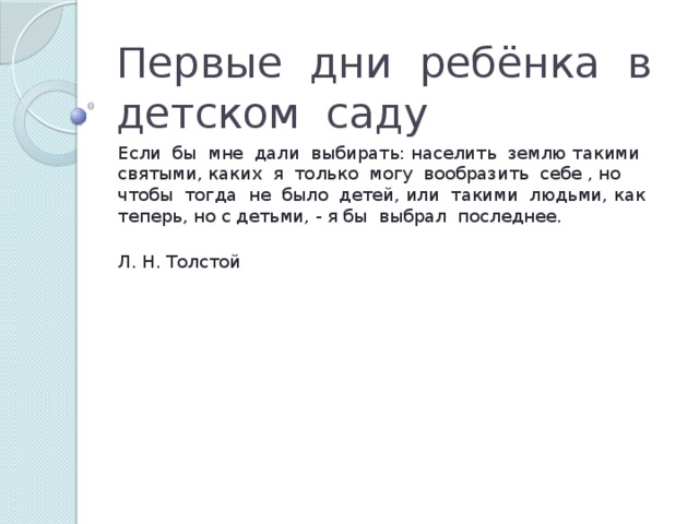 Первые дни ребёнка в детском саду Если бы мне дали выбирать: населить землю такими святыми, каких я только могу вообразить себе , но чтобы тогда не было детей, или такими людьми, как теперь, но с детьми, - я бы выбрал последнее.  Л. Н. Толстой