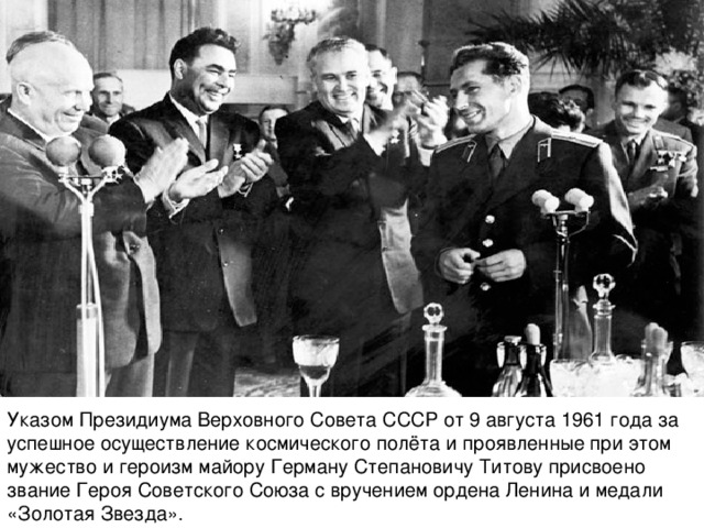 Указом Президиума Верховного Совета СССР от 9 августа 1961 года за успешное осуществление космического полёта и проявленные при этом мужество и героизм майору Герману Степановичу Титову присвоено звание Героя Советского Союза с вручением ордена Ленина и медали «Золотая Звезда».