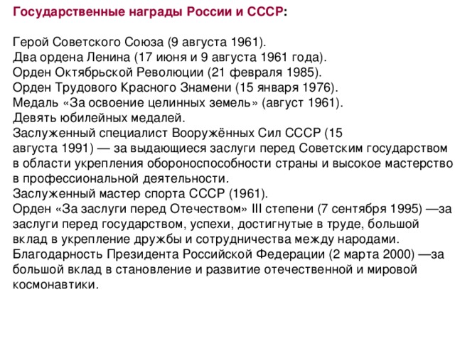 Государственные награды России и СССР : Герой Советского Союза (9 августа 1961). Два ордена Ленина (17 июня и 9 августа 1961 года). Орден Октябрьской Революции (21 февраля 1985). Орден Трудового Красного Знамени (15 января 1976). Медаль «За освоение целинных земель» (август 1961). Девять юбилейных медалей. Заслуженный специалист Вооружённых Сил СССР (15 августа 1991) — за выдающиеся заслуги перед Советским государством в области укрепления обороноспособности страны и высокое мастерство в профессиональной деятельности . Заслуженный мастер спорта СССР (1961). Орден «За заслуги перед Отечеством» III степени (7 сентября 1995) —за заслуги перед государством, успехи, достигнутые в труде, большой вклад в укрепление дружбы и сотрудничества между народами. Благодарность Президента Российской Федерации (2 марта 2000) —за большой вклад в становление и развитие отечественной и мировой космонавтики .