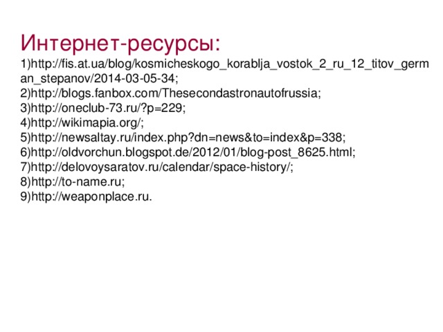 Интернет-ресурсы: 1)http://fis.at.ua/blog/kosmicheskogo_korablja_vostok_2_ru_12_titov_german_stepanov/2014-03-05-34; 2)http://blogs.fanbox.com/Thesecondastronautofrussia; 3)http://oneclub-73.ru/?p=229; 4)http://wikimapia.org/; 5)http://newsaltay.ru/index.php?dn=news&to=index&p=338; 6)http://oldvorchun.blogspot.de/2012/01/blog-post_8625.html; 7)http://delovoysaratov.ru/calendar/space-history/; 8) http : //to-name.ru ; 9) http : //weaponplace.ru .