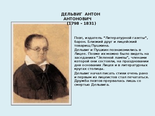 ДЕЛЬВИГ АНТОН АНТОНОВИЧ (1798 - 1831) Поэт, издатель “Литературной газеты”, барон. Близкий друг и лицейский товарищ Пушкина. Дельвиг и Пушкин познакомились в Лицее. Позже их можно было видеть на заседаниях 