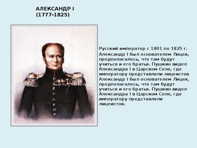 АЛЕКСАНДР I (1777-1825) Русский император с 1801 по 1825 г. Александр I был основателем Лицея, предполагалось, что там будут учиться и его братья. Пушкин видел Александра I в Царском Селе, где императору представляли лицеистов Александр I был основателем Лицея, предполагалось, что там будут учиться и его братья. Пушкин видел Александра I в Царском Селе, где императору представляли лицеистов.