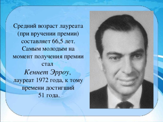 Средний возраст лауреата (при вручении премии) составляет 66,5 лет. Самым молодым на момент получения премии стал Кеннет Эрроу , лауреат 1972 года, к тому времени достигший  51 года.