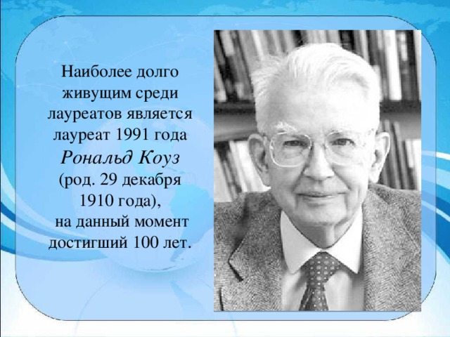 Наиболее долго живущим среди лауреатов является лауреат 1991 года Рональд Коуз (род. 29 декабря 1910 года),  на данный момент достигший 100 лет.