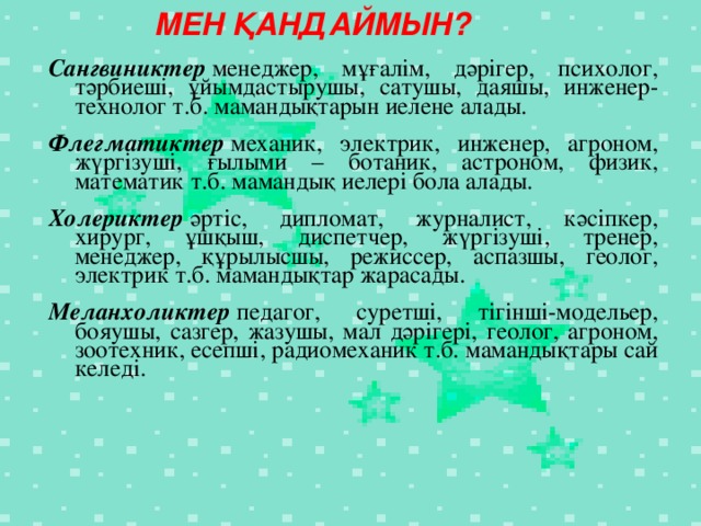 МЕН ҚАНДАЙМЫН? Сангвиниктер  менеджер, мұғалім, дәрігер, психолог, тәрбиеші, ұйымдастырушы, сатушы, даяшы, инженер-технолог т.б. мамандықтарын иелене алады. Флегматиктер  механик, электрик, инженер, агроном, жүргізуші, ғылыми – ботаник, астроном, физик, математик т.б. мамандық иелері бола алады.   Холериктер  әртіс, дипломат, журналист, кәсіпкер, хирург, ұшқыш, диспетчер, жүргізуші, тренер, менеджер, құрылысшы, режиссер, аспазшы, геолог, электрик т.б. мамандықтар жарасады. Меланхоликтер  педагог, суретші, тігінші-модельер, бояушы, сазгер, жазушы, мал дәрігері, геолог, агроном, зоотехник, есепші, радиомеханик т.б. мамандықтары сай келеді.