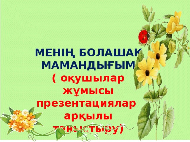 МЕНІҢ БОЛАШАҚ МАМАНДЫҒЫМ ( оқушылар жұмысы презентациялар арқылы таныстыру)