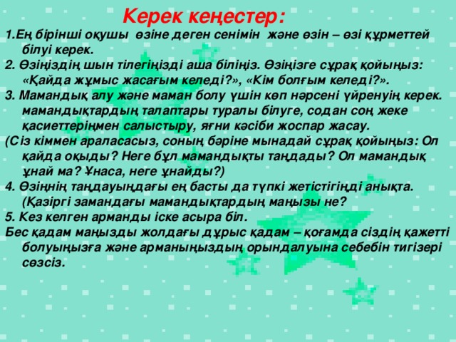 Керек кеңестер: 1.Ең бірінші оқушы өзіне деген сенімін және өзін – өзі құрметтей білуі керек. 2. Өзіңіздің шын тілегіңізді аша біліңіз. Өзіңізге сұрақ қойыңыз: «Қайда жұмыс жасағым келеді?», «Кім болғым келеді?». 3. Мамандық алу және маман болу үшін көп нәрсені үйренуің керек. мамандықтардың талаптары туралы білуге, содан соң жеке қасиеттеріңмен салыстыру, яғни кәсіби жоспар жасау. (Сіз кіммен араласасыз, соның бәріне мынадай сұрақ қойыңыз: Ол қайда оқыды? Неге бұл мамандықты таңдады? Ол мамандық ұнай ма? Ұнаса, неге ұнайды?) 4. Өзіңнің таңдауыңдағы ең басты да түпкі жетістігіңді анықта. (Қазіргі замандағы мамандықтардың маңызы не? 5. Кез келген арманды іске асыра біл. Бес қадам маңызды жолдағы дұрыс қадам – қоғамда сіздің қажетті болуыңызға және арманыңыздың орындалуына себебін тигізері сөзсіз.