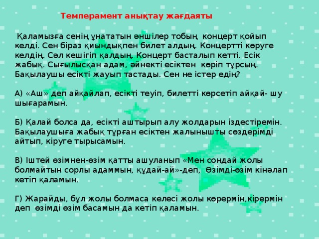 Темперамент анықтау жағдаяты    Қаламызға сенің ұнататын әншілер тобың концерт қойып келді. Сен біраз қиындықпен билет алдың. Концертті көруге келдің. Сәл кешігіп қалдың. Концерт басталып кетті. Есік жабық. Сығылысқан адам, әйнекті есіктен көріп тұрсың. Бақылаушы есікті жауып тастады. Сен не істер едің?   А) «Аш» деп айқайлап, есікті теуіп, билетті көрсетіп айқай- шу шығарамын.   Б) Қалай болса да, есікті аштырып алу жолдарын іздестіремін. Бақылаушыға жабық тұрған есіктен жалынышты сөздерімді айтып, кіруге тырысамын.   В) Іштей өзімнен-өзім қатты ашуланып «Мен сондай жолы болмайтын сорлы адаммын, құдай-ай»-деп, Өзімді-өзім кінәлап кетіп қаламын.   Г) Жарайды, бұл жолы болмаса келесі жолы көрермін,кірермін деп өзімді өзім басамын да кетіп қаламын.