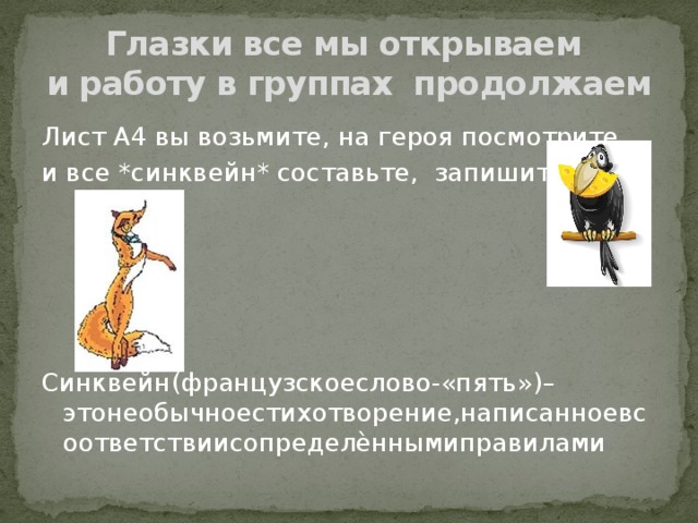 Глазки все мы открываем  и работу в группах продолжаем Лист А4 вы возьмите, на героя посмотрите и все *синквейн* составьте, запишите Синквейн(французскоеслово-«пять»)–этонеобычноестихотворение,написанноевсоответствиисопределѐннымиправилами