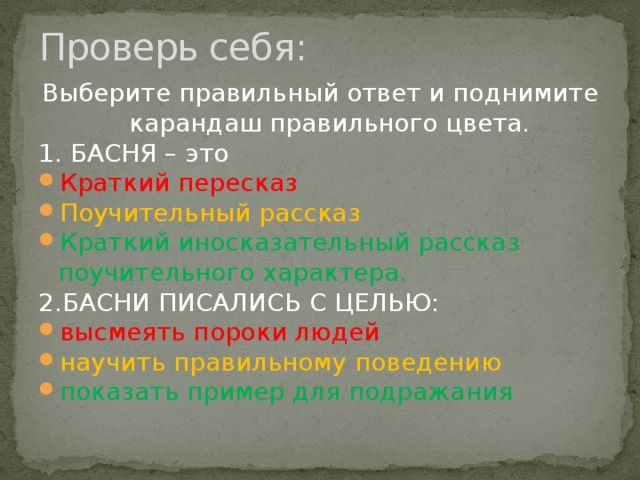 Проверь себя: Выберите правильный ответ и поднимите карандаш правильного цвета. 1. БАСНЯ – это Краткий пересказ Поучительный рассказ Краткий иносказательный рассказ поучительного характера. 2.БАСНИ ПИСАЛИСЬ С ЦЕЛЬЮ: