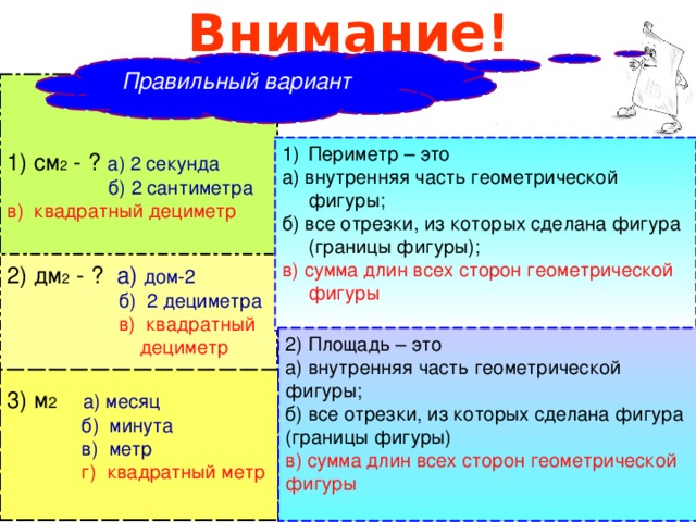 Внимание!  Правильный вариант  1) см 2 - ? а) 2 секунда   б) 2 сантиметра в) квадратный дециметр Периметр – это а) внутренняя часть геометрической фигуры; б) все отрезки, из которых сделана фигура (границы фигуры); в) сумма длин всех сторон геометрической фигуры 2) дм 2 - ?  а) дом-2  б) 2 дециметра  в) квадратный  дециметр 2) Площадь – это   а) внутренняя часть геометрической фигуры; б) все отрезки, из которых сделана фигура (границы фигуры) в) сумма длин всех сторон геометрической фигуры 3) м 2    а) месяц  б) минута  в) метр  г) квадратный метр