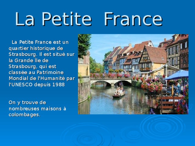 La Petite France  La Petite France est un quartier historique de Strasbourg. Il est situé sur la Grande Île de Strasbourg, qui est classée au Patrimoine Mondial de l'Humanité par l'UNESCO depuis 1988    On y trouve de nombreuses maisons à colombages.