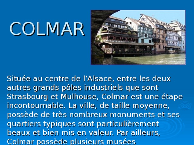 COLMAR Située au centre de l’Alsace, entre les deux autres grands pôles industriels que sont Strasbourg et Mulhouse, Colmar est une étape incontournable. La ville, de taille moyenne, possède de très nombreux monuments et ses quartiers typiques sont particulièrement beaux et bien mis en valeur. Par ailleurs, Colmar possède plusieurs musées intéressants, dont le très célèbre musée des Unterlinden.