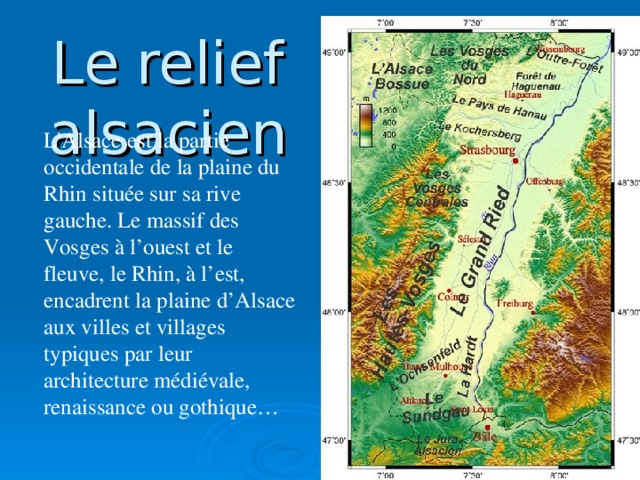 Le  relief  alsacien L 'Alsace est la partie occidentale de la plaine du Rhin située sur sa rive gauche. Le massif des Vosges à l’ouest et le fleuve, le Rhin, à l’est, encadrent la plaine d’Alsace aux villes et villages typiques par leur architecture médiévale, renaissance ou gothique…
