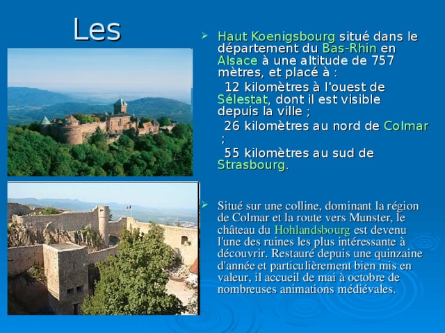 Les châteaux célèbres Haut Koenigsbourg  situé dans le département du Bas-Rhin en Alsace à une altitude de 757 mètres, et placé à :  12 kilomètres à l'ouest de  Sélestat , dont il est visible  depuis la ville ;  26 kilomètres au nord de Colmar  ;  55 kilomètres au sud de  Strasbourg .