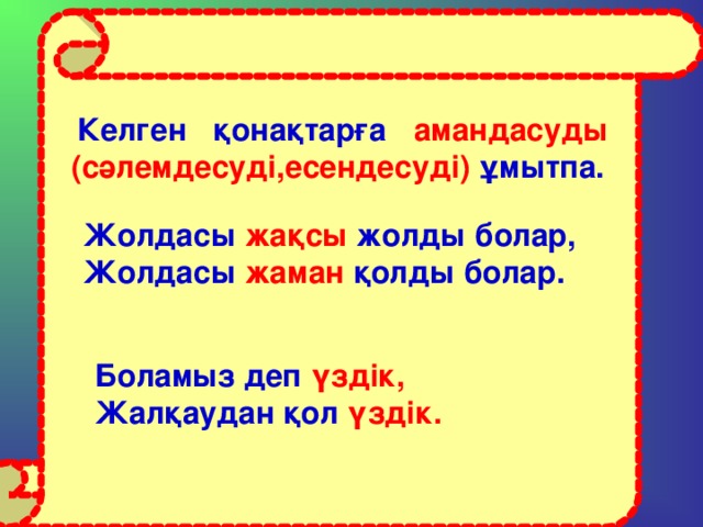 Келген қонақтарға амандасуды  (сәлемдесуді,есендесуді) ұмытпа.  Жолдасы жақсы жолды болар, Жолдасы жаман қолды болар.    Боламыз деп үздік, Жалқаудан қол үздік.