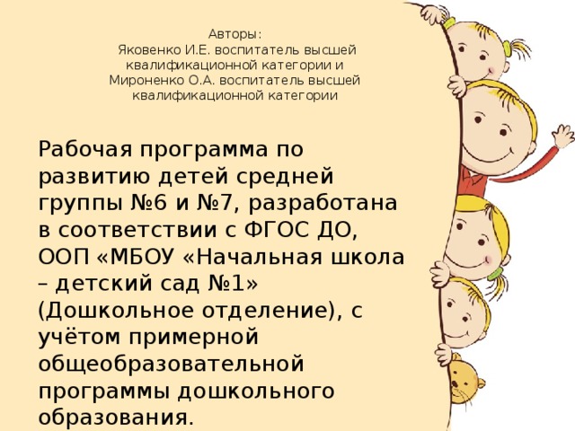 Авторы:  Яковенко И.Е. воспитатель высшей квалификационной категории и  Мироненко О.А. воспитатель высшей квалификационной категории     Рабочая программа по развитию детей средней группы №6 и №7, разработана в соответствии с ФГОС ДО, ООП «МБОУ «Начальная школа – детский сад №1» (Дошкольное отделение), с учётом примерной общеобразовательной программы дошкольного образования.