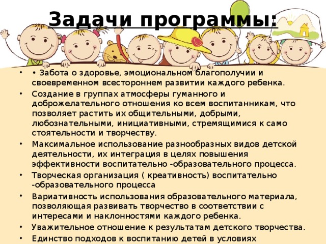 Задачи программы:   • Забота о здоровье, эмоциональном благополучии и своевременном всестороннем развитии каждого ребенка. Создание в группах атмосферы гуманного и доброжелательного от­ношения ко всем воспитанникам, что позволяет растить их общительны­ми, добрыми, любознательными, инициативными, стремящимися к само­стоятельности и творчеству. Максимальное использование разнообразных видов детской де­ятельности, их интеграция в целях повышения эффективности воспита­тельно -образовательного процесса. Творческая организация ( креативность) воспитательно -образовательного процесса Вариативность использования образовательного материала, позво­ляющая развивать творчество в соответствии с интересами и наклоннос­тями каждого ребенка. Уважительное отношение к результатам детского творчества. Единство подходов к воспитанию детей в условиях дошкольного об­разовательного учреждения и семьи.