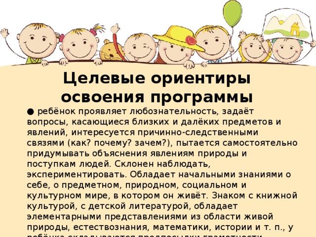 Целевые ориентиры освоения программы ● ребёнок проявляет любознательность, задаёт вопросы, касающиеся близких и далёких предметов и явлений, интересуется причинно-следственными связями (как? почему? зачем?), пытается самостоятельно придумывать объяснения явлениям природы и поступкам людей. Склонен наблюдать, экспериментировать. Обладает начальными знаниями о себе, о предметном, природном, социальном и культурном мире, в котором он живёт. Знаком с книжной культурой, с детской литературой, обладает элементарными представлениями из области живой природы, естествознания, математики, истории и т. п., у ребёнка складываются предпосылки грамотности. Ребёнок способен к принятию собственных решений, опираясь на свои знания и умения в различных сферах действительности.