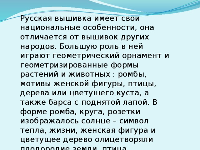 Русская вышивка имеет свои национальные особенности, она отличается от вышивок других народов. Большую роль в ней играют геометрический орнамент и геометризированные формы растений и животных : ромбы, мотивы женской фигуры, птицы, дерева или цветущего куста, а также барса с поднятой лапой. В форме ромба, круга, розетки изображалось солнце – символ тепла, жизни, женская фигура и цветущее дерево олицетворяли плодородие земли, птица символизировала приход весны.