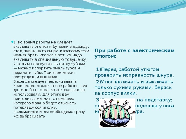 1. во время работы не следует вкалывать иголки и булавки в одежду, стол, ткань на пяльцах. Категорически нельзя брать иголки в рот. Их надо вкалывать в специальную подушечку;  2.нельзя перекусывать нитку зубами — можно испортить эмаль зубов и поранить губы. При этом может пострадать и вышивка;  3.всегда следует пересчитывать количество иголок после работы — их должно быть столько же, сколько вы использовали. Для этого вам пригодится магнит, с помощью которого можно будет отыскать потерявшуюся иголку;  4.сломанные иглы необходимо сразу же выбрасывать.