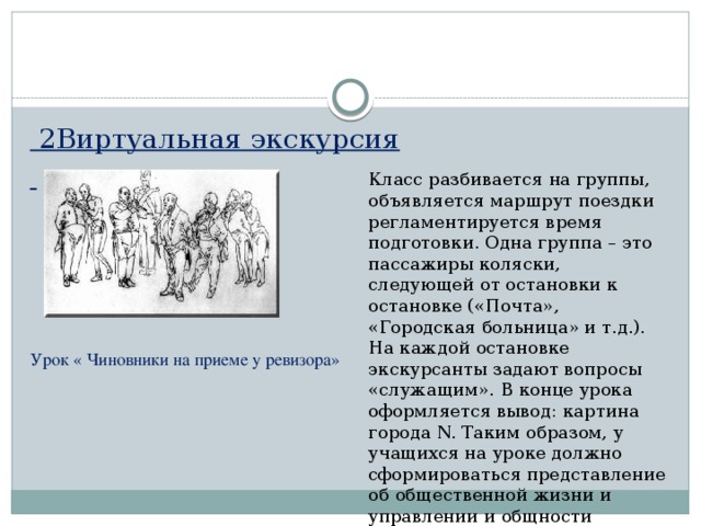 2Виртуальная экскурсия      Урок « Чиновники на приеме у ревизора» Класс разбивается на группы, объявляется маршрут поездки регламентируется время подготовки. Одна группа – это пассажиры коляски, следующей от остановки к остановке («Почта», «Городская больница» и т.д.). На каждой остановке экскурсанты задают вопросы «служащим». В конце урока оформляется вывод: картина города N. Таким образом, у учащихся на уроке должно сформироваться представление об общественной жизни и управлении и общности интересов чиновников. 