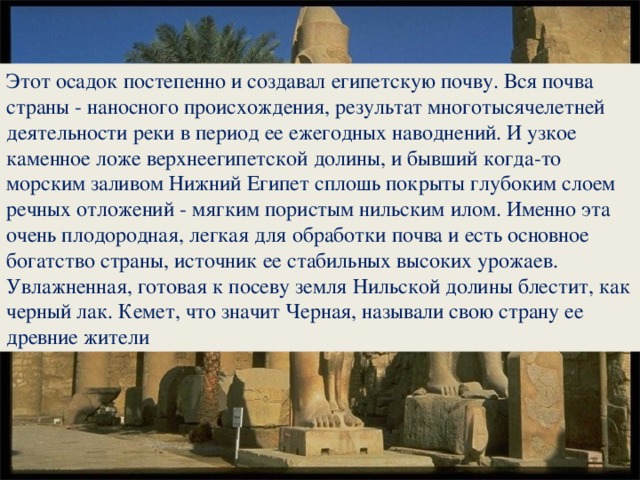 Этот осадок постепенно и создавал египетскую почву. Вся почва страны - наносного происхождения, результат многотысячелетней деятельности реки в период ее ежегодных наводнений. И узкое каменное ложе верхнеегипетской долины, и бывший когда-то морским заливом Нижний Египет сплошь покрыты глубоким слоем речных отложений - мягким пористым нильским илом. Именно эта очень плодородная, легкая для обработки почва и есть основное богатство страны, источник ее стабильных высоких урожаев. Увлажненная, готовая к посеву земля Нильской долины блестит, как черный лак. Кемет, что значит Черная, называли свою страну ее древние жители