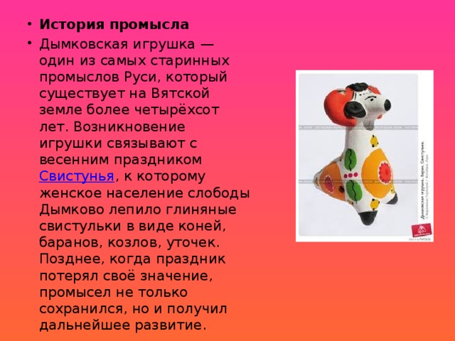 История промысла Дымковская игрушка — один из самых старинных промыслов Руси, который существует на Вятской земле более четырёхсот лет. Возникновение игрушки связывают с весенним праздником Свистунья