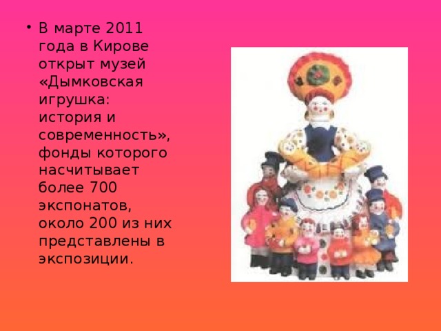 В марте 2011 года в Кирове открыт музей «Дымковская игрушка: история и современность», фонды которого насчитывает более 700 экспонатов, около 200 из них представлены в экспозиции.